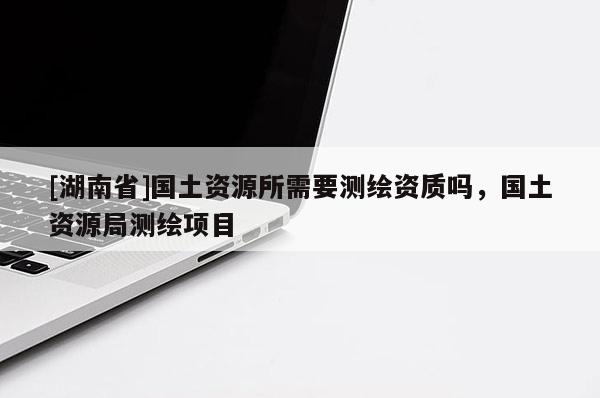 [湖南省]國土資源所需要測繪資質嗎，國土資源局測繪項目