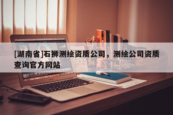 [湖南省]石獅測(cè)繪資質(zhì)公司，測(cè)繪公司資質(zhì)查詢官方網(wǎng)站
