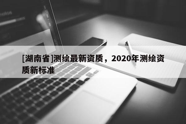 [湖南省]測繪最新資質(zhì)，2020年測繪資質(zhì)新標準