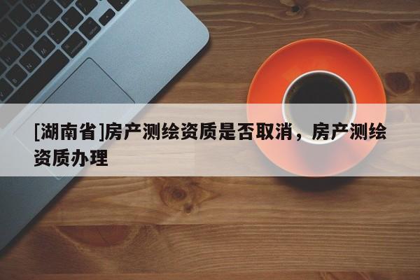 [湖南省]房產測繪資質是否取消，房產測繪資質辦理