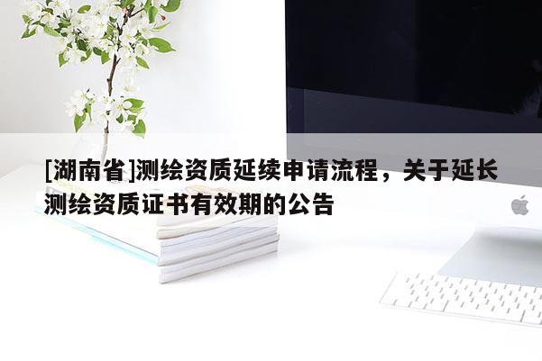 [湖南省]測繪資質延續申請流程，關于延長測繪資質證書有效期的公告