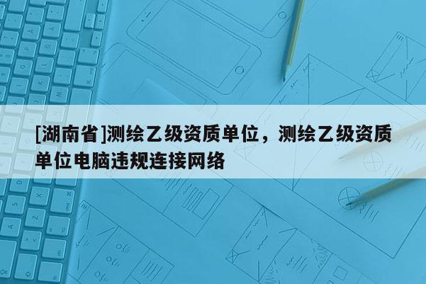 [湖南省]測繪乙級資質單位，測繪乙級資質單位電腦違規連接網絡