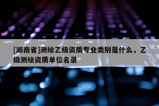 [湖南省]測繪乙級資質專業類別是什么，乙級測繪資質單位名錄