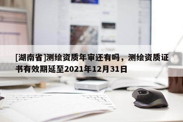 [湖南省]測繪資質年審還有嗎，測繪資質證書有效期延至2021年12月31日