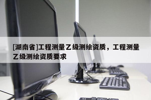 [湖南省]工程測量乙級測繪資質，工程測量乙級測繪資質要求
