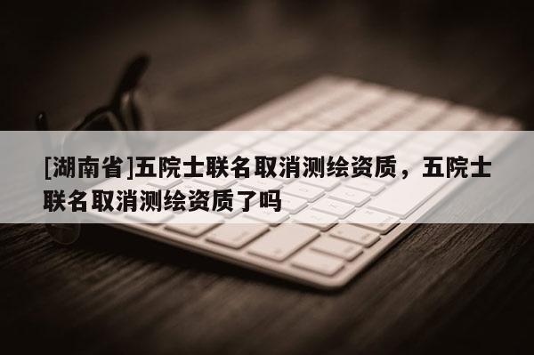[湖南省]五院士聯(lián)名取消測繪資質(zhì)，五院士聯(lián)名取消測繪資質(zhì)了嗎