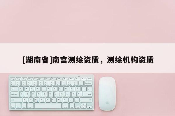 [湖南省]南宮測(cè)繪資質(zhì)，測(cè)繪機(jī)構(gòu)資質(zhì)