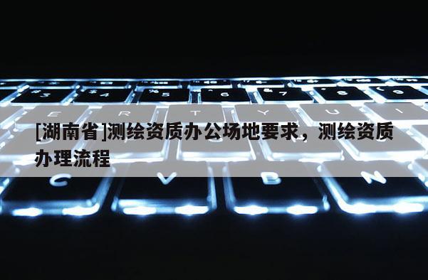 [湖南省]測繪資質(zhì)辦公場地要求，測繪資質(zhì)辦理流程