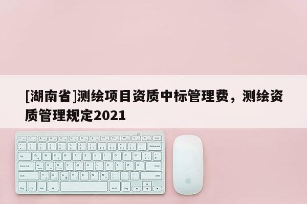 [湖南省]測繪項(xiàng)目資質(zhì)中標(biāo)管理費(fèi)，測繪資質(zhì)管理規(guī)定2021