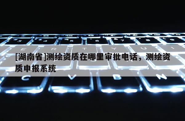 [湖南省]測繪資質在哪里審批電話，測繪資質申報系統