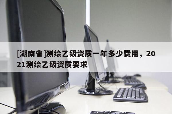 [湖南省]測繪乙級資質一年多少費用，2021測繪乙級資質要求