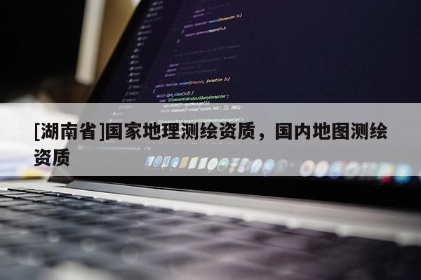 [湖南省]國家地理測繪資質，國內地圖測繪資質