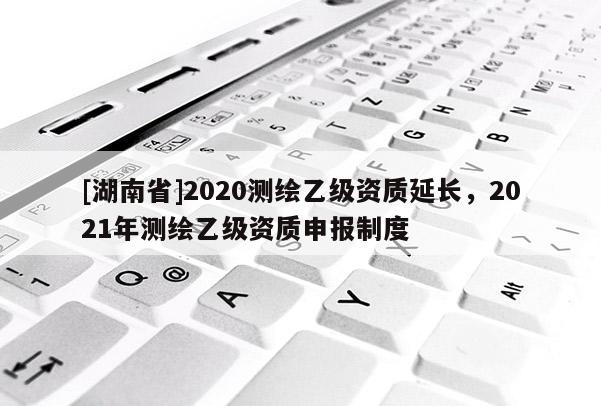 [湖南省]2020測繪乙級資質延長，2021年測繪乙級資質申報制度