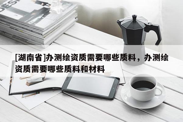 [湖南省]辦測繪資質(zhì)需要哪些質(zhì)料，辦測繪資質(zhì)需要哪些質(zhì)料和材料