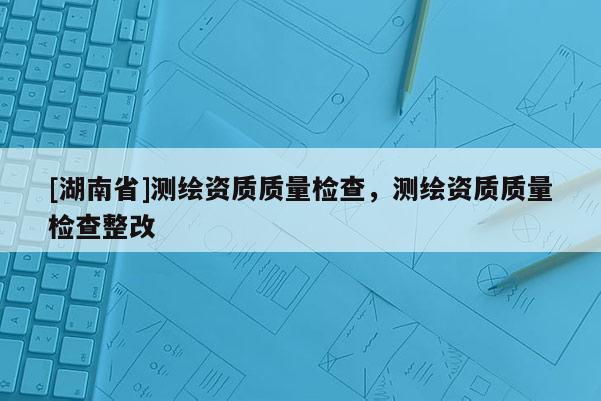 [湖南省]測繪資質(zhì)質(zhì)量檢查，測繪資質(zhì)質(zhì)量檢查整改