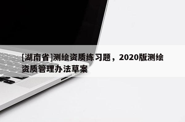 [湖南省]測繪資質練習題，2020版測繪資質管理辦法草案
