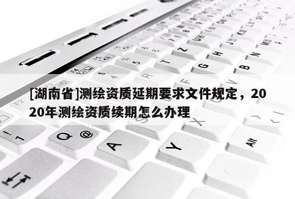 [湖南省]測繪資質延期要求文件規(guī)定，2020年測繪資質續(xù)期怎么辦理