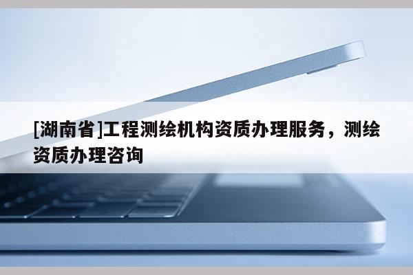 [湖南省]工程測繪機構(gòu)資質(zhì)辦理服務(wù)，測繪資質(zhì)辦理咨詢