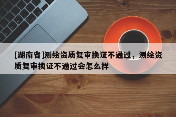 [湖南省]測繪資質復審換證不通過，測繪資質復審換證不通過會怎么樣