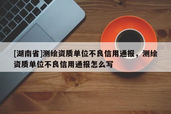 [湖南省]測繪資質(zhì)單位不良信用通報(bào)，測繪資質(zhì)單位不良信用通報(bào)怎么寫