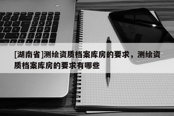 [湖南省]測繪資質(zhì)檔案庫房的要求，測繪資質(zhì)檔案庫房的要求有哪些