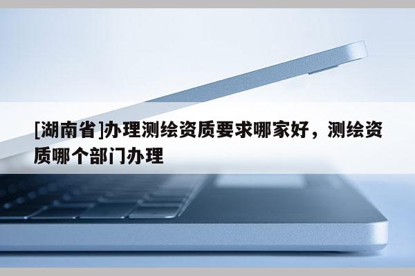 [湖南省]辦理測繪資質(zhì)要求哪家好，測繪資質(zhì)哪個部門辦理
