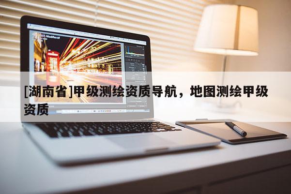 [湖南省]甲級測繪資質導航，地圖測繪甲級資質