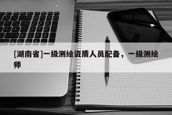 [湖南省]一級(jí)測(cè)繪資質(zhì)人員配備，一級(jí)測(cè)繪師