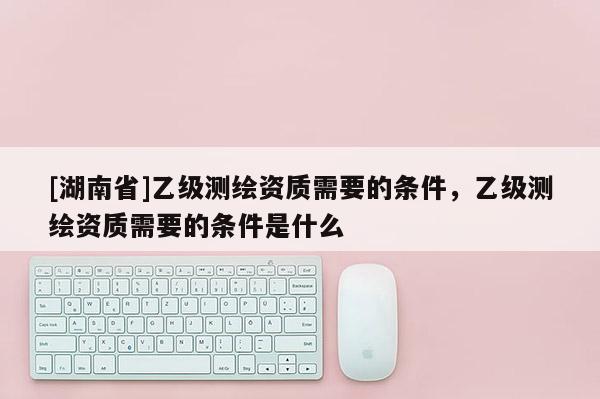 [湖南省]乙級測繪資質需要的條件，乙級測繪資質需要的條件是什么