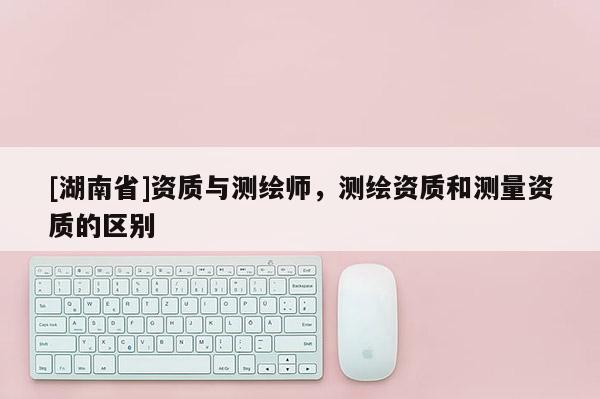 [湖南省]資質(zhì)與測(cè)繪師，測(cè)繪資質(zhì)和測(cè)量資質(zhì)的區(qū)別