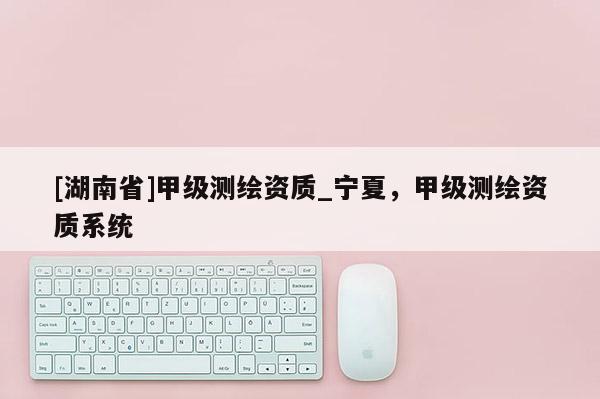 [湖南省]甲級測繪資質_寧夏，甲級測繪資質系統