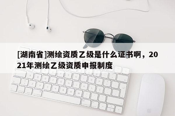 [湖南省]測(cè)繪資質(zhì)乙級(jí)是什么證書啊，2021年測(cè)繪乙級(jí)資質(zhì)申報(bào)制度