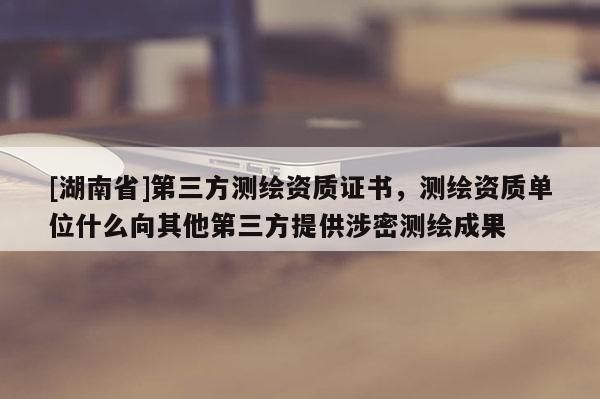 [湖南省]第三方測繪資質證書，測繪資質單位什么向其他第三方提供涉密測繪成果