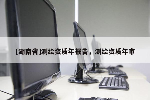 [湖南省]測繪資質年報告，測繪資質年審