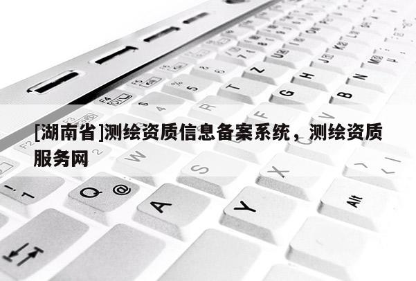 [湖南省]測(cè)繪資質(zhì)信息備案系統(tǒng)，測(cè)繪資質(zhì)服務(wù)網(wǎng)