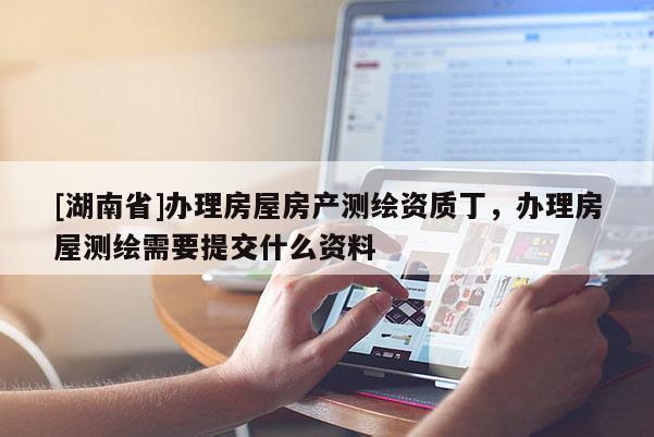[湖南省]辦理房屋房產測繪資質丁，辦理房屋測繪需要提交什么資料