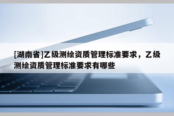 [湖南省]乙級測繪資質管理標準要求，乙級測繪資質管理標準要求有哪些