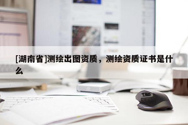 [湖南省]測繪出圖資質，測繪資質證書是什么