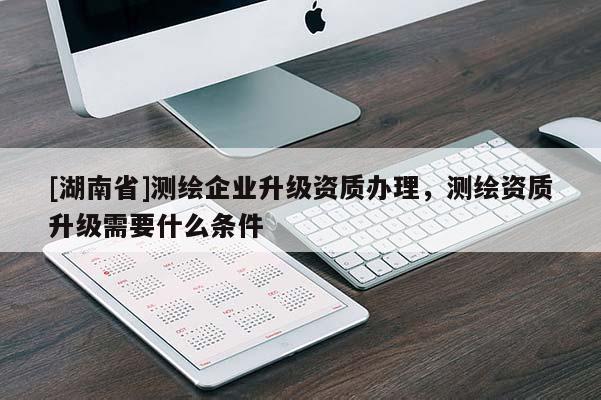 [湖南省]測繪企業升級資質辦理，測繪資質升級需要什么條件