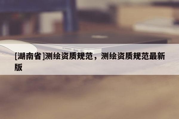 [湖南省]測繪資質規范，測繪資質規范最新版