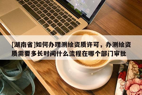 [湖南省]如何辦理測繪資質許可，辦測繪資質需要多長時間什么流程在哪個部門審批