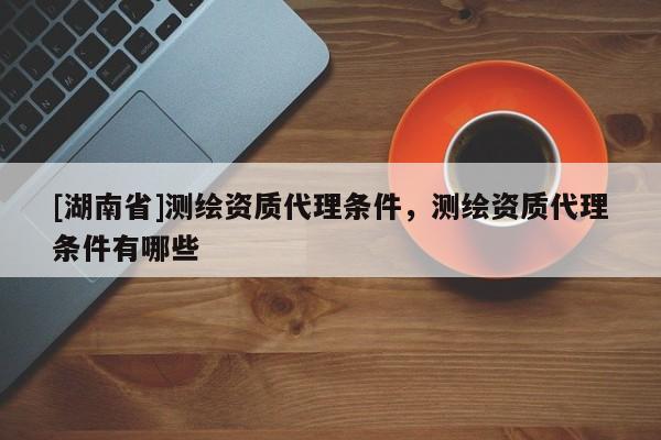 [湖南省]測繪資質代理條件，測繪資質代理條件有哪些