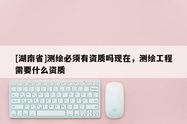 [湖南省]測繪必須有資質嗎現在，測繪工程需要什么資質