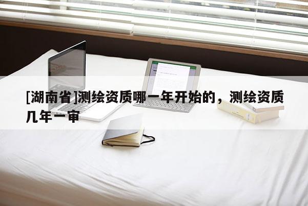[湖南省]測繪資質哪一年開始的，測繪資質幾年一審