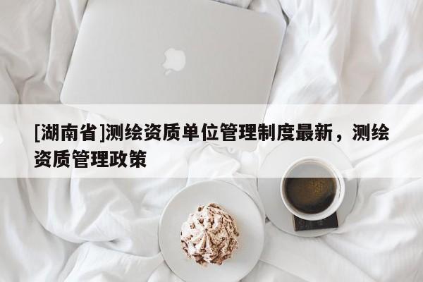 [湖南省]測繪資質單位管理制度最新，測繪資質管理政策