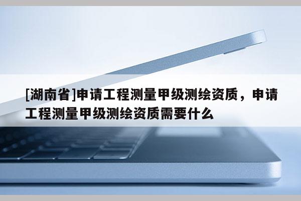 [湖南省]申請工程測量甲級測繪資質，申請工程測量甲級測繪資質需要什么