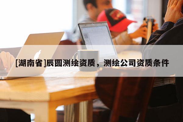 [湖南省]辰圓測繪資質，測繪公司資質條件