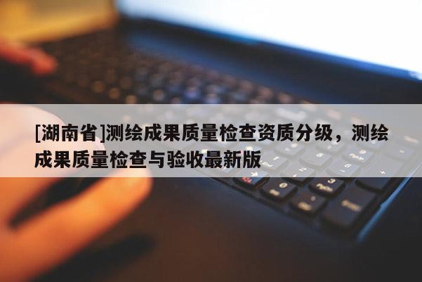 [湖南省]測繪成果質量檢查資質分級，測繪成果質量檢查與驗收最新版