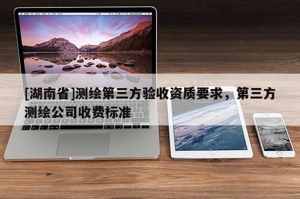 [湖南省]測繪第三方驗收資質要求，第三方測繪公司收費標準