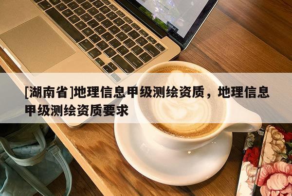 [湖南省]地理信息甲級測繪資質，地理信息甲級測繪資質要求